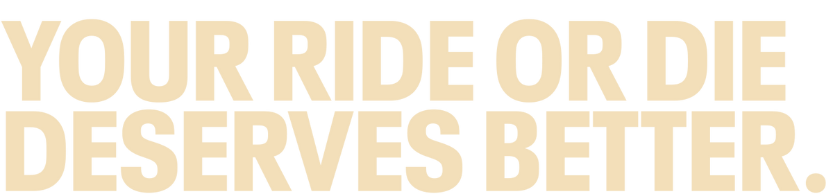 YOUR RIDE OR DIE DESERVES BETTER.