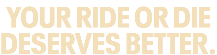 YOUR RIDE OR DIE DESERVES BETTER.